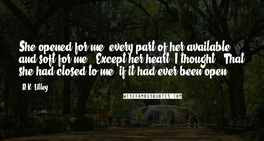 R.K. Lilley Quotes: She opened for me, every part of her available and soft for me.  Except her heart, I thought.  That she had closed to me, if it had ever been open.