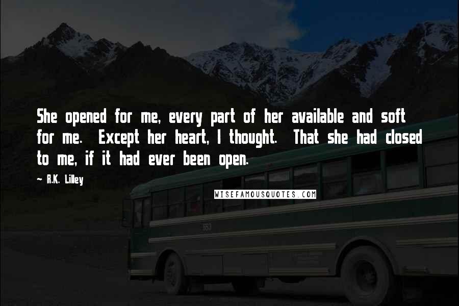 R.K. Lilley Quotes: She opened for me, every part of her available and soft for me.  Except her heart, I thought.  That she had closed to me, if it had ever been open.