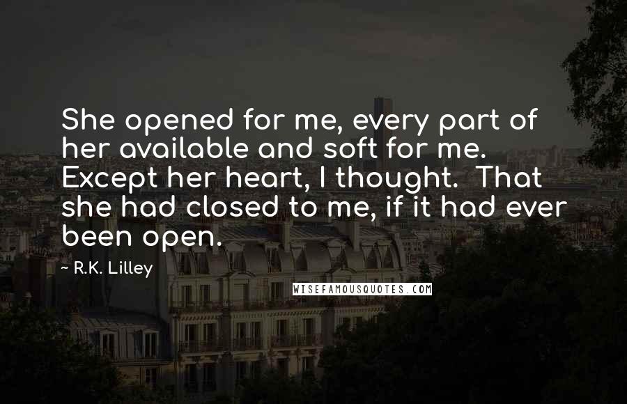 R.K. Lilley Quotes: She opened for me, every part of her available and soft for me.  Except her heart, I thought.  That she had closed to me, if it had ever been open.