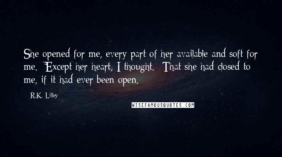 R.K. Lilley Quotes: She opened for me, every part of her available and soft for me.  Except her heart, I thought.  That she had closed to me, if it had ever been open.