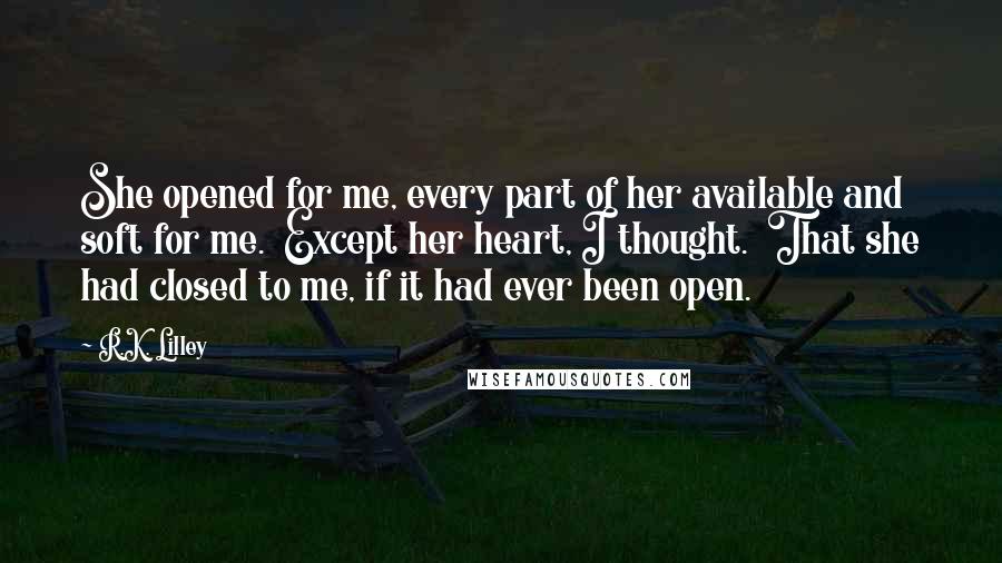 R.K. Lilley Quotes: She opened for me, every part of her available and soft for me.  Except her heart, I thought.  That she had closed to me, if it had ever been open.