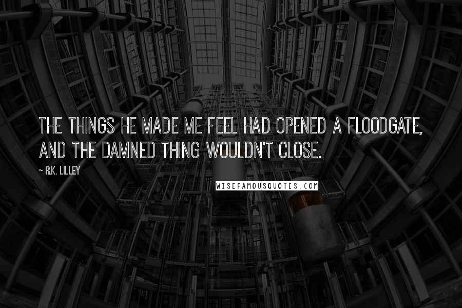 R.K. Lilley Quotes: The things he made me feel had opened a floodgate, and the damned thing wouldn't close.