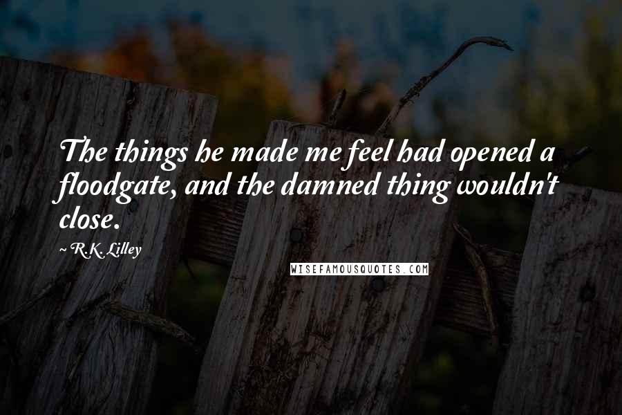 R.K. Lilley Quotes: The things he made me feel had opened a floodgate, and the damned thing wouldn't close.