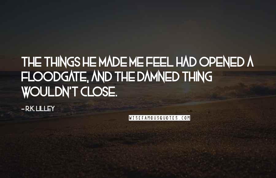 R.K. Lilley Quotes: The things he made me feel had opened a floodgate, and the damned thing wouldn't close.