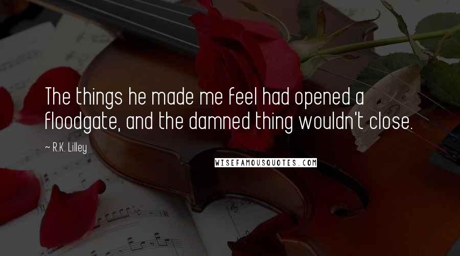 R.K. Lilley Quotes: The things he made me feel had opened a floodgate, and the damned thing wouldn't close.