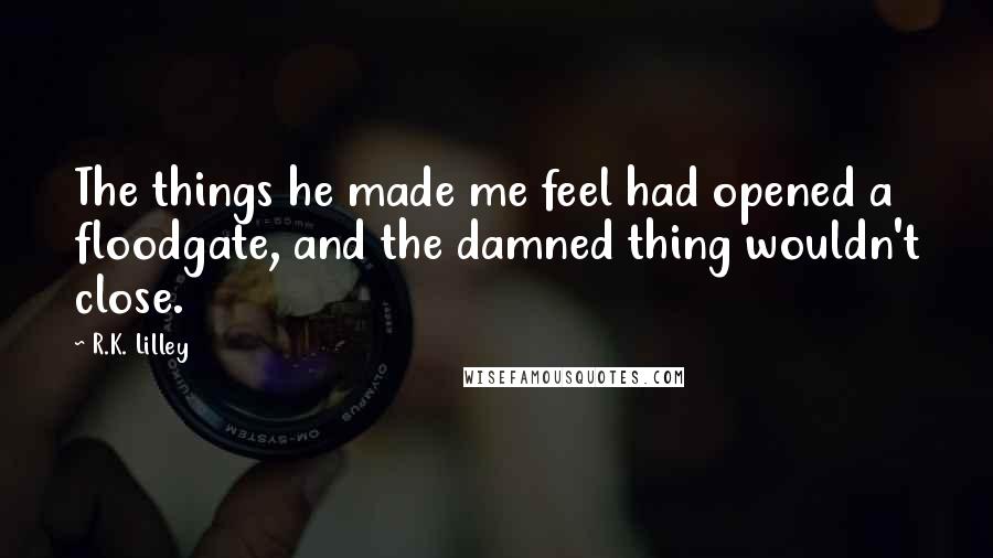 R.K. Lilley Quotes: The things he made me feel had opened a floodgate, and the damned thing wouldn't close.