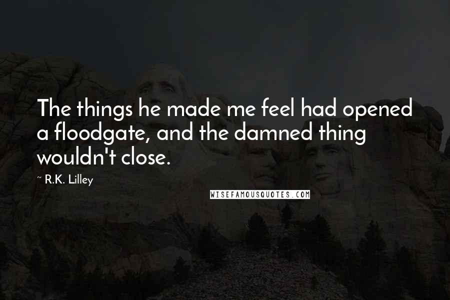 R.K. Lilley Quotes: The things he made me feel had opened a floodgate, and the damned thing wouldn't close.