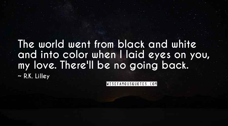 R.K. Lilley Quotes: The world went from black and white and into color when I laid eyes on you, my love. There'll be no going back.