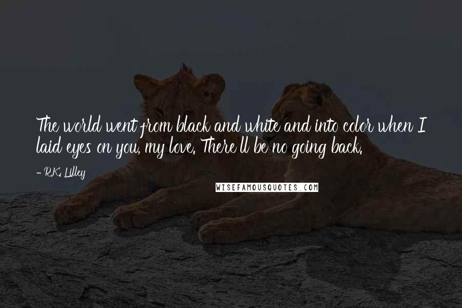 R.K. Lilley Quotes: The world went from black and white and into color when I laid eyes on you, my love. There'll be no going back.