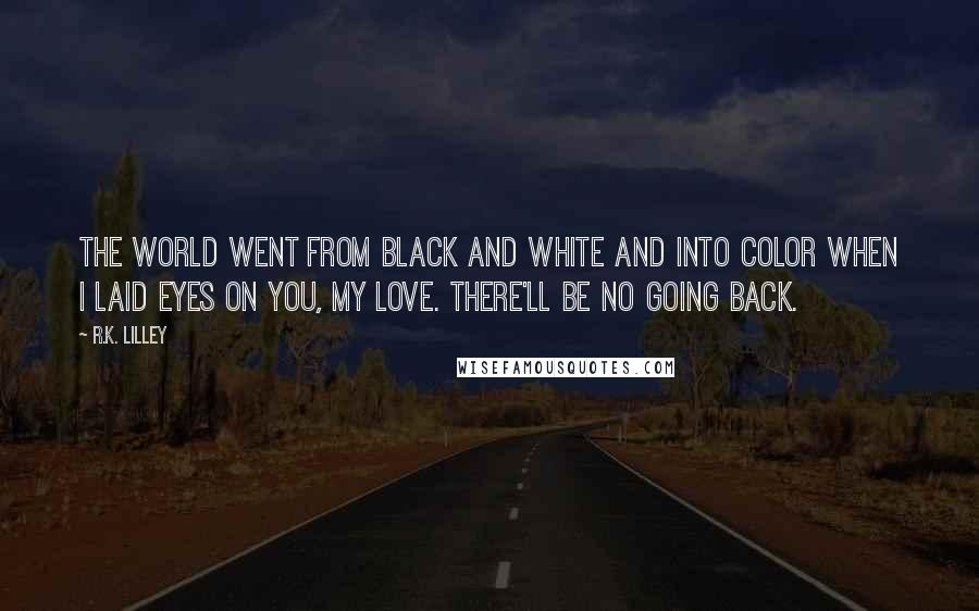 R.K. Lilley Quotes: The world went from black and white and into color when I laid eyes on you, my love. There'll be no going back.