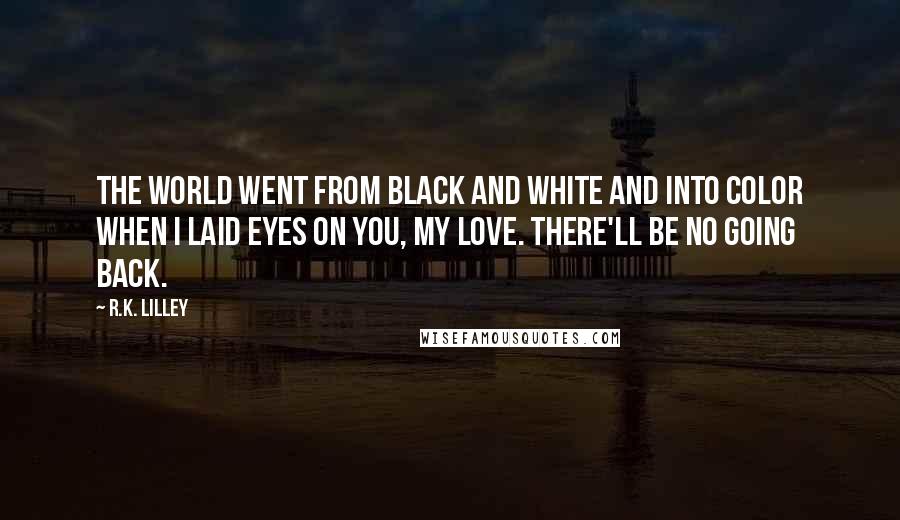 R.K. Lilley Quotes: The world went from black and white and into color when I laid eyes on you, my love. There'll be no going back.