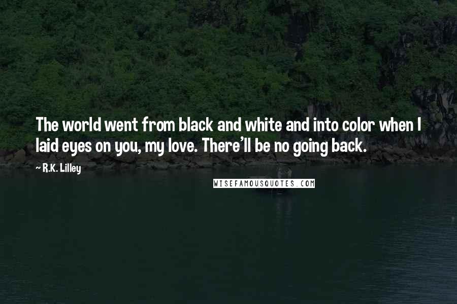 R.K. Lilley Quotes: The world went from black and white and into color when I laid eyes on you, my love. There'll be no going back.