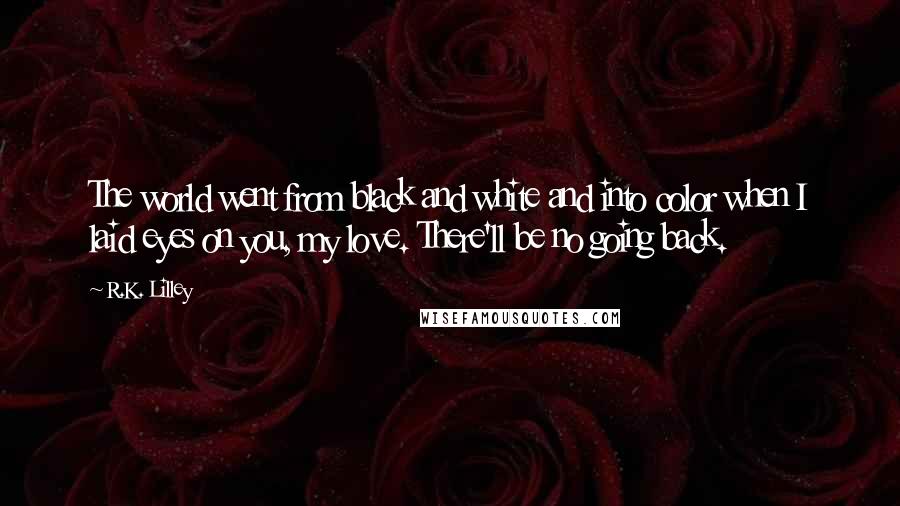 R.K. Lilley Quotes: The world went from black and white and into color when I laid eyes on you, my love. There'll be no going back.