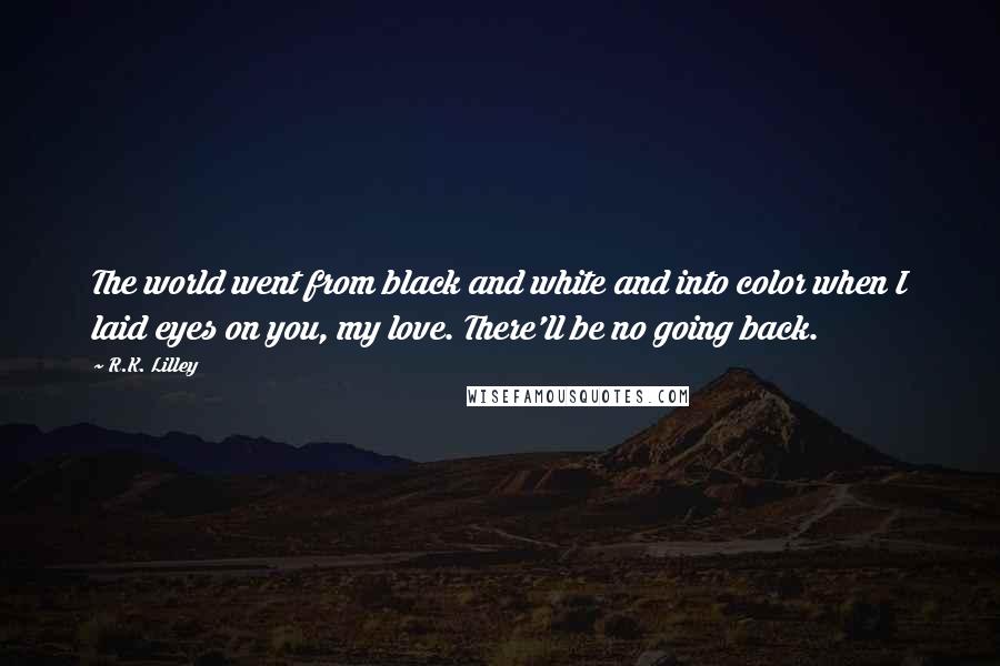 R.K. Lilley Quotes: The world went from black and white and into color when I laid eyes on you, my love. There'll be no going back.