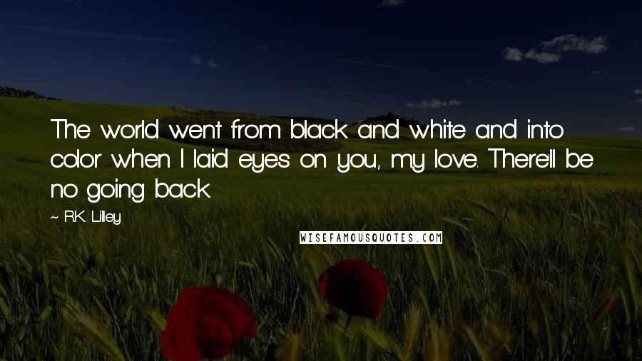 R.K. Lilley Quotes: The world went from black and white and into color when I laid eyes on you, my love. There'll be no going back.