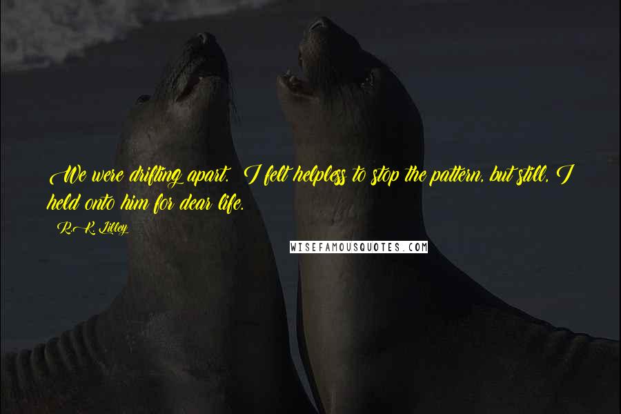 R.K. Lilley Quotes: We were drifting apart.  I felt helpless to stop the pattern, but still, I held onto him for dear life.