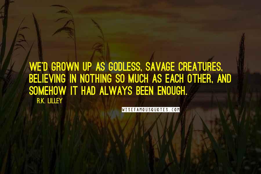 R.K. Lilley Quotes: We'd grown up as godless, savage creatures, believing in nothing so much as each other, and somehow it had always been enough.