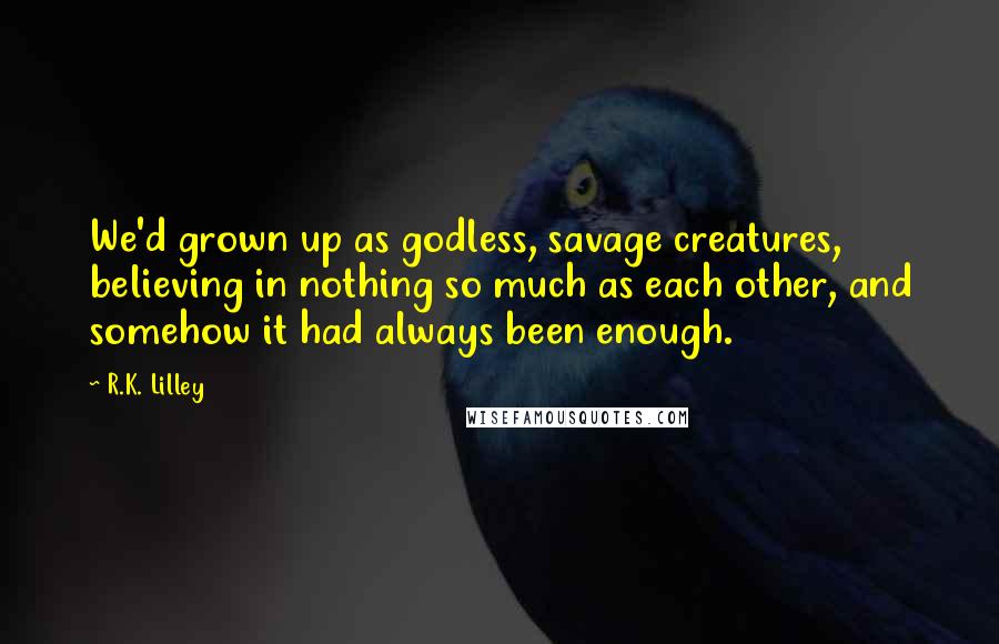 R.K. Lilley Quotes: We'd grown up as godless, savage creatures, believing in nothing so much as each other, and somehow it had always been enough.