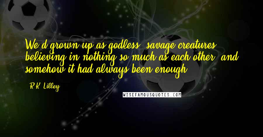 R.K. Lilley Quotes: We'd grown up as godless, savage creatures, believing in nothing so much as each other, and somehow it had always been enough.