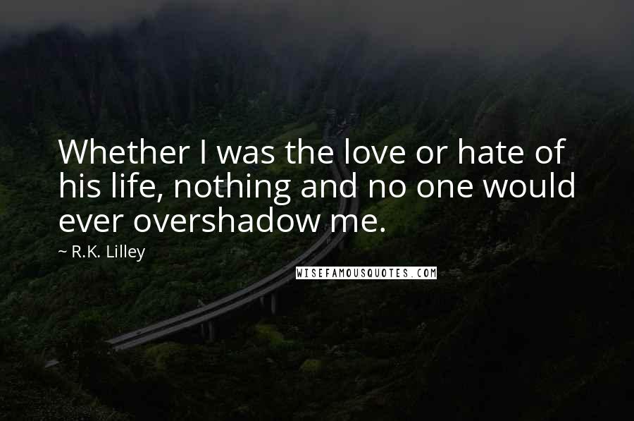 R.K. Lilley Quotes: Whether I was the love or hate of his life, nothing and no one would ever overshadow me.