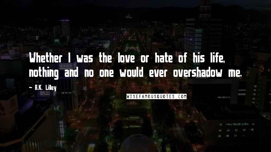 R.K. Lilley Quotes: Whether I was the love or hate of his life, nothing and no one would ever overshadow me.