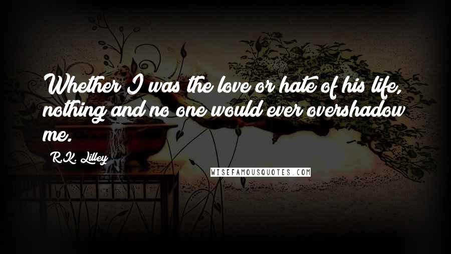 R.K. Lilley Quotes: Whether I was the love or hate of his life, nothing and no one would ever overshadow me.