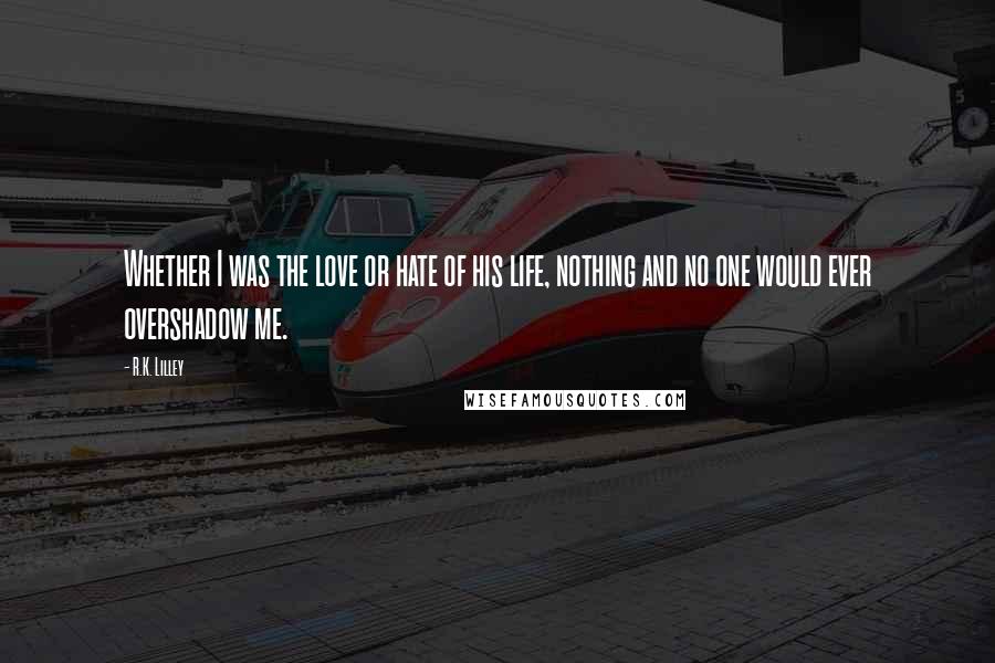 R.K. Lilley Quotes: Whether I was the love or hate of his life, nothing and no one would ever overshadow me.
