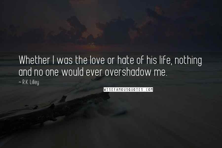 R.K. Lilley Quotes: Whether I was the love or hate of his life, nothing and no one would ever overshadow me.