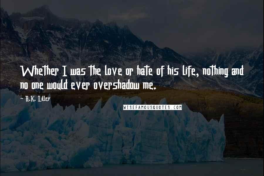 R.K. Lilley Quotes: Whether I was the love or hate of his life, nothing and no one would ever overshadow me.