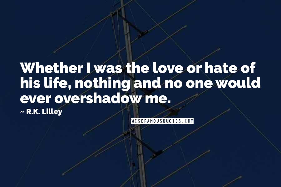 R.K. Lilley Quotes: Whether I was the love or hate of his life, nothing and no one would ever overshadow me.