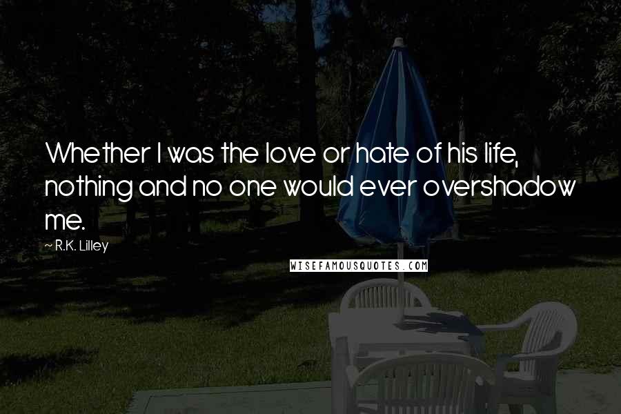 R.K. Lilley Quotes: Whether I was the love or hate of his life, nothing and no one would ever overshadow me.