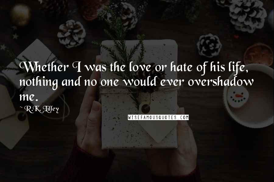 R.K. Lilley Quotes: Whether I was the love or hate of his life, nothing and no one would ever overshadow me.