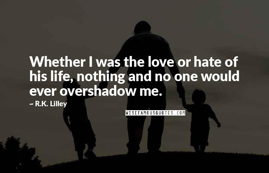 R.K. Lilley Quotes: Whether I was the love or hate of his life, nothing and no one would ever overshadow me.