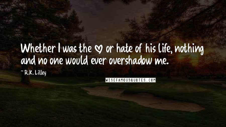 R.K. Lilley Quotes: Whether I was the love or hate of his life, nothing and no one would ever overshadow me.