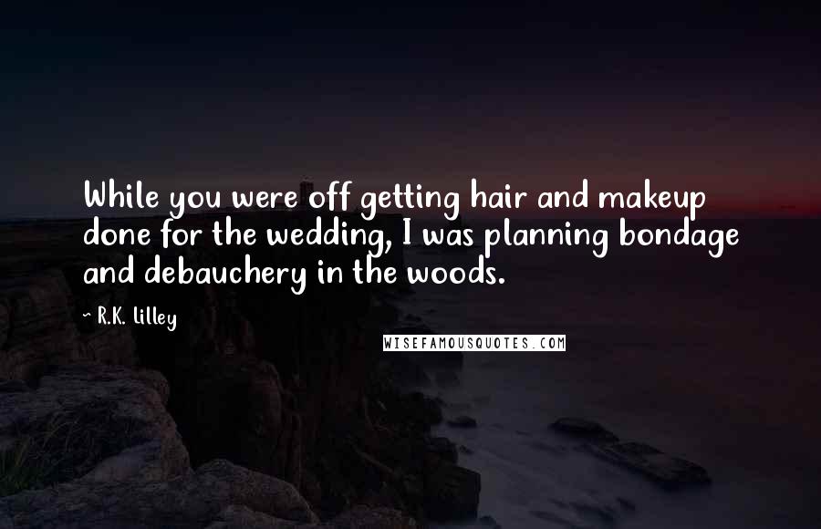 R.K. Lilley Quotes: While you were off getting hair and makeup done for the wedding, I was planning bondage and debauchery in the woods.