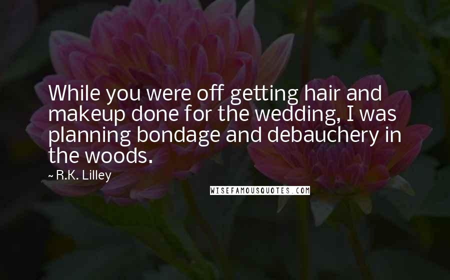 R.K. Lilley Quotes: While you were off getting hair and makeup done for the wedding, I was planning bondage and debauchery in the woods.