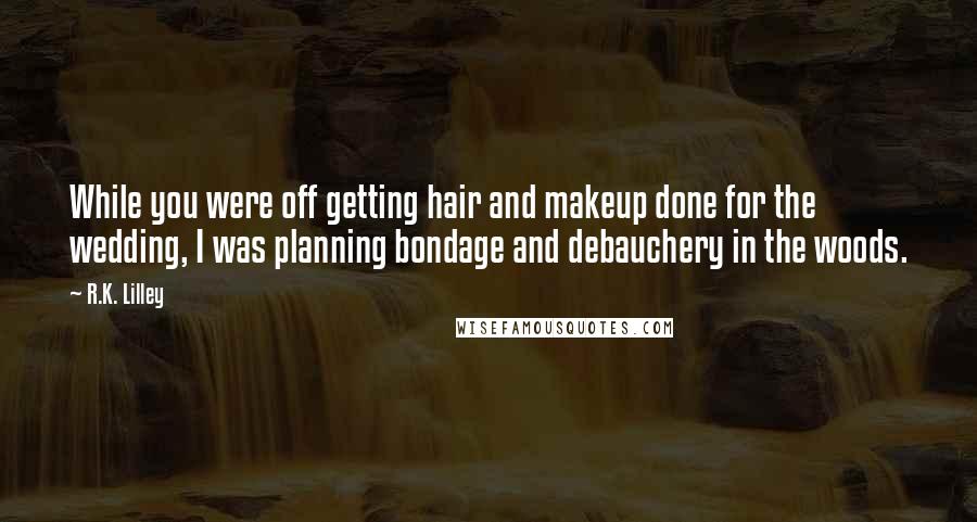 R.K. Lilley Quotes: While you were off getting hair and makeup done for the wedding, I was planning bondage and debauchery in the woods.