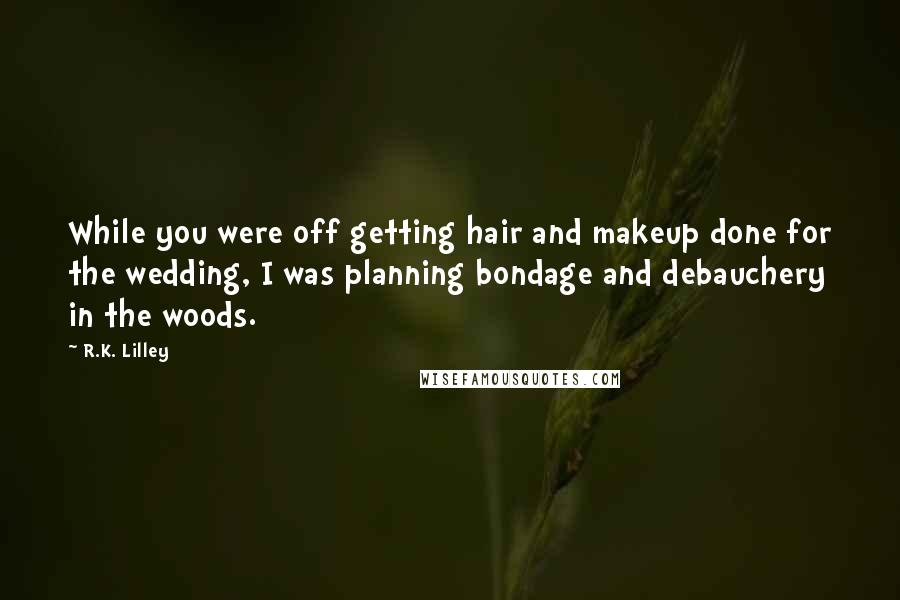 R.K. Lilley Quotes: While you were off getting hair and makeup done for the wedding, I was planning bondage and debauchery in the woods.