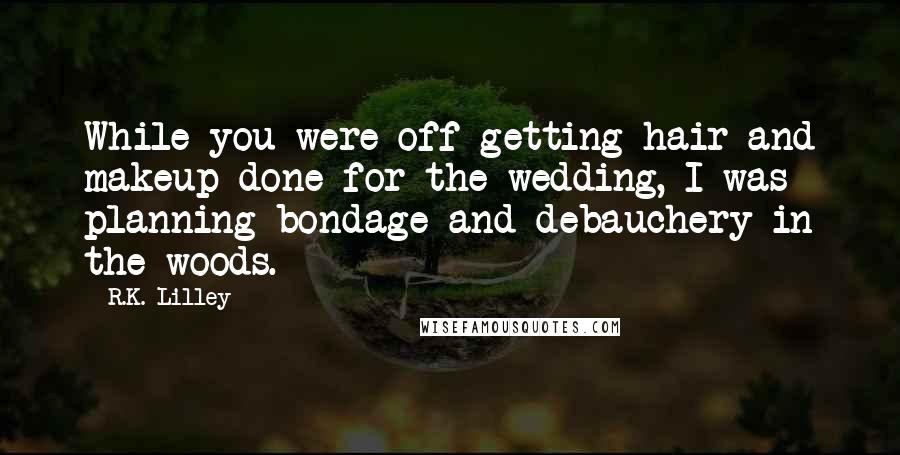 R.K. Lilley Quotes: While you were off getting hair and makeup done for the wedding, I was planning bondage and debauchery in the woods.