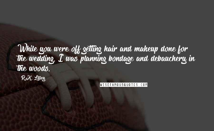 R.K. Lilley Quotes: While you were off getting hair and makeup done for the wedding, I was planning bondage and debauchery in the woods.