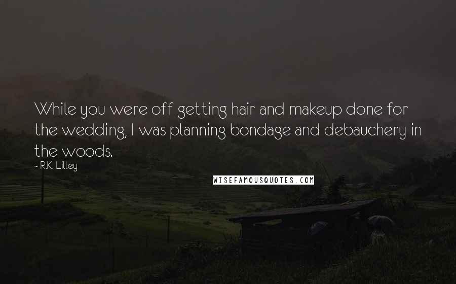 R.K. Lilley Quotes: While you were off getting hair and makeup done for the wedding, I was planning bondage and debauchery in the woods.