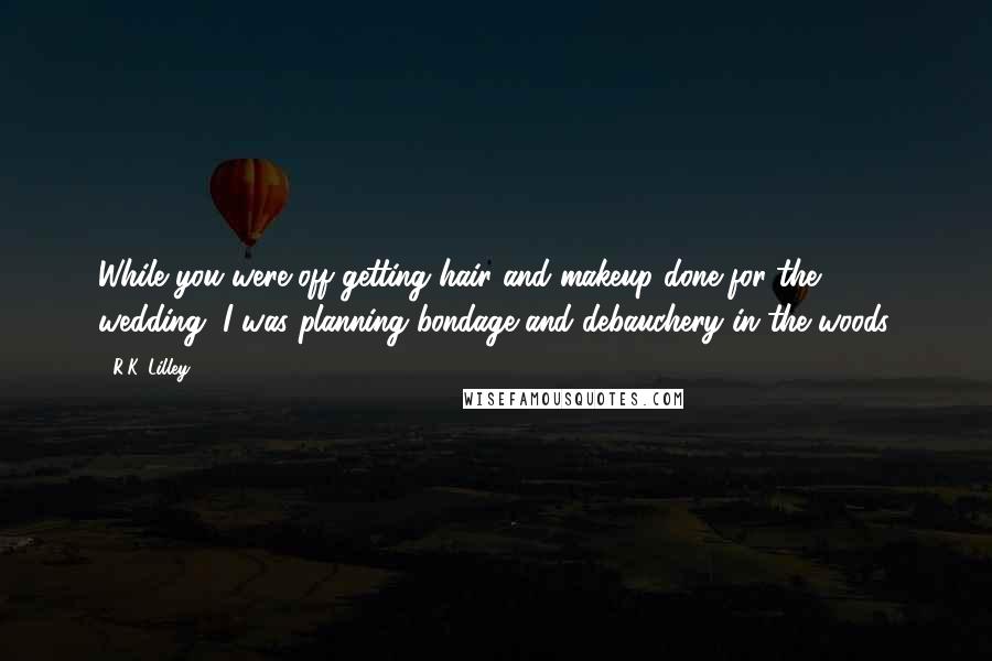 R.K. Lilley Quotes: While you were off getting hair and makeup done for the wedding, I was planning bondage and debauchery in the woods.