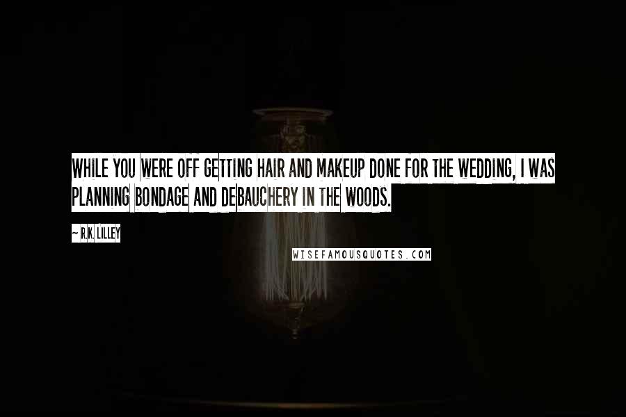 R.K. Lilley Quotes: While you were off getting hair and makeup done for the wedding, I was planning bondage and debauchery in the woods.