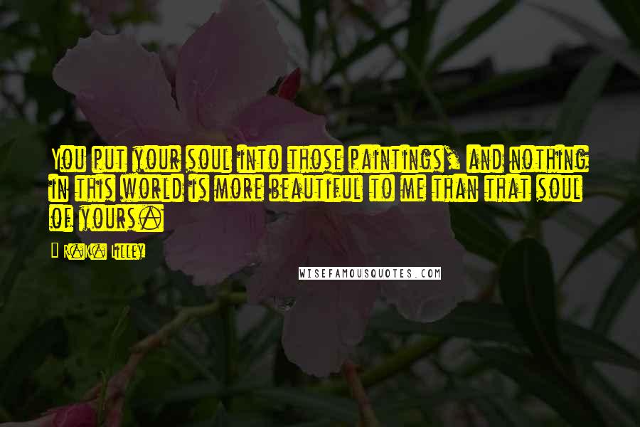 R.K. Lilley Quotes: You put your soul into those paintings, and nothing in this world is more beautiful to me than that soul of yours.