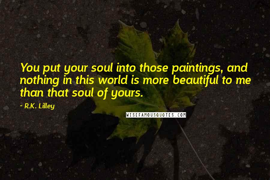 R.K. Lilley Quotes: You put your soul into those paintings, and nothing in this world is more beautiful to me than that soul of yours.