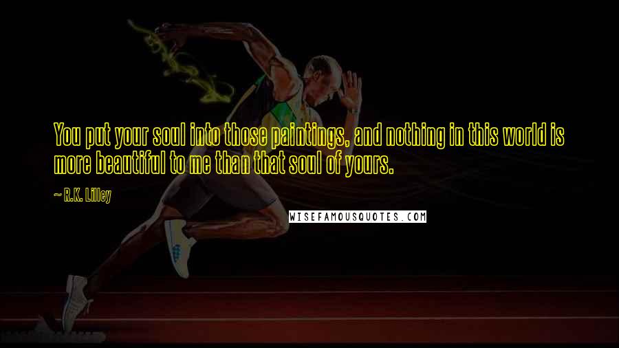 R.K. Lilley Quotes: You put your soul into those paintings, and nothing in this world is more beautiful to me than that soul of yours.