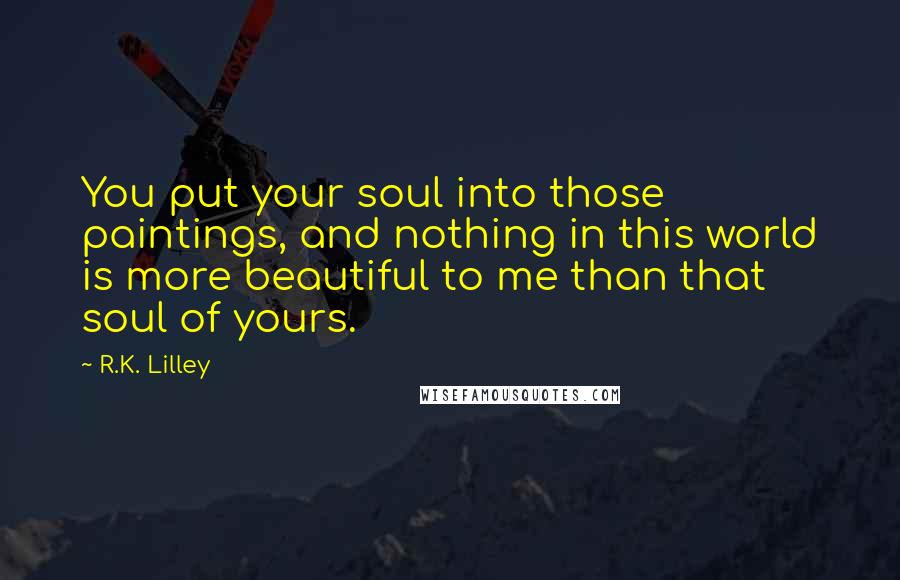 R.K. Lilley Quotes: You put your soul into those paintings, and nothing in this world is more beautiful to me than that soul of yours.