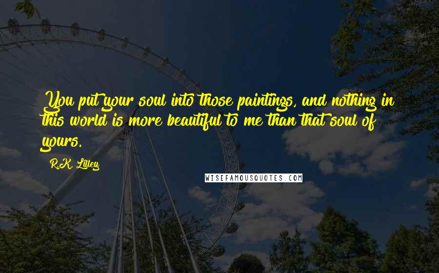 R.K. Lilley Quotes: You put your soul into those paintings, and nothing in this world is more beautiful to me than that soul of yours.