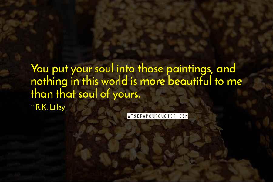 R.K. Lilley Quotes: You put your soul into those paintings, and nothing in this world is more beautiful to me than that soul of yours.