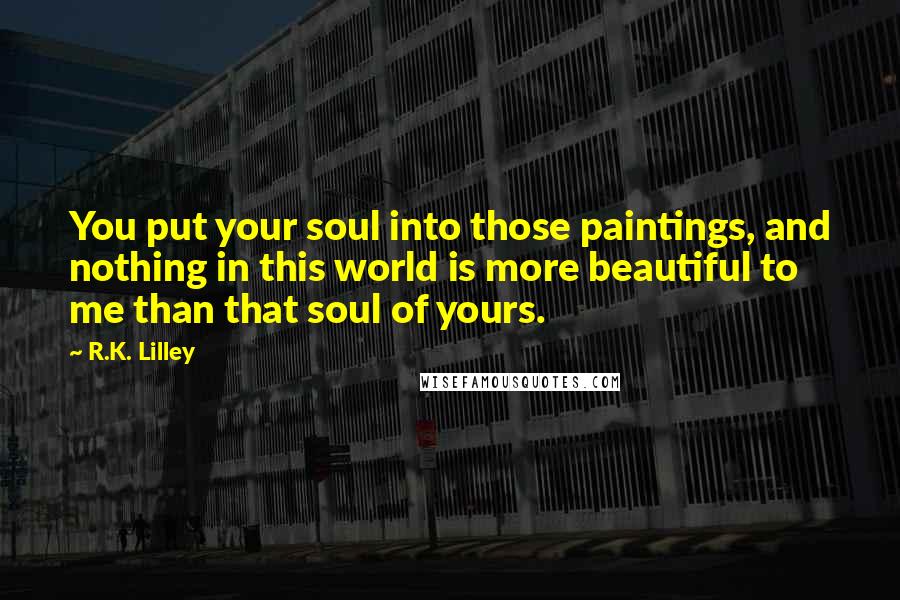 R.K. Lilley Quotes: You put your soul into those paintings, and nothing in this world is more beautiful to me than that soul of yours.